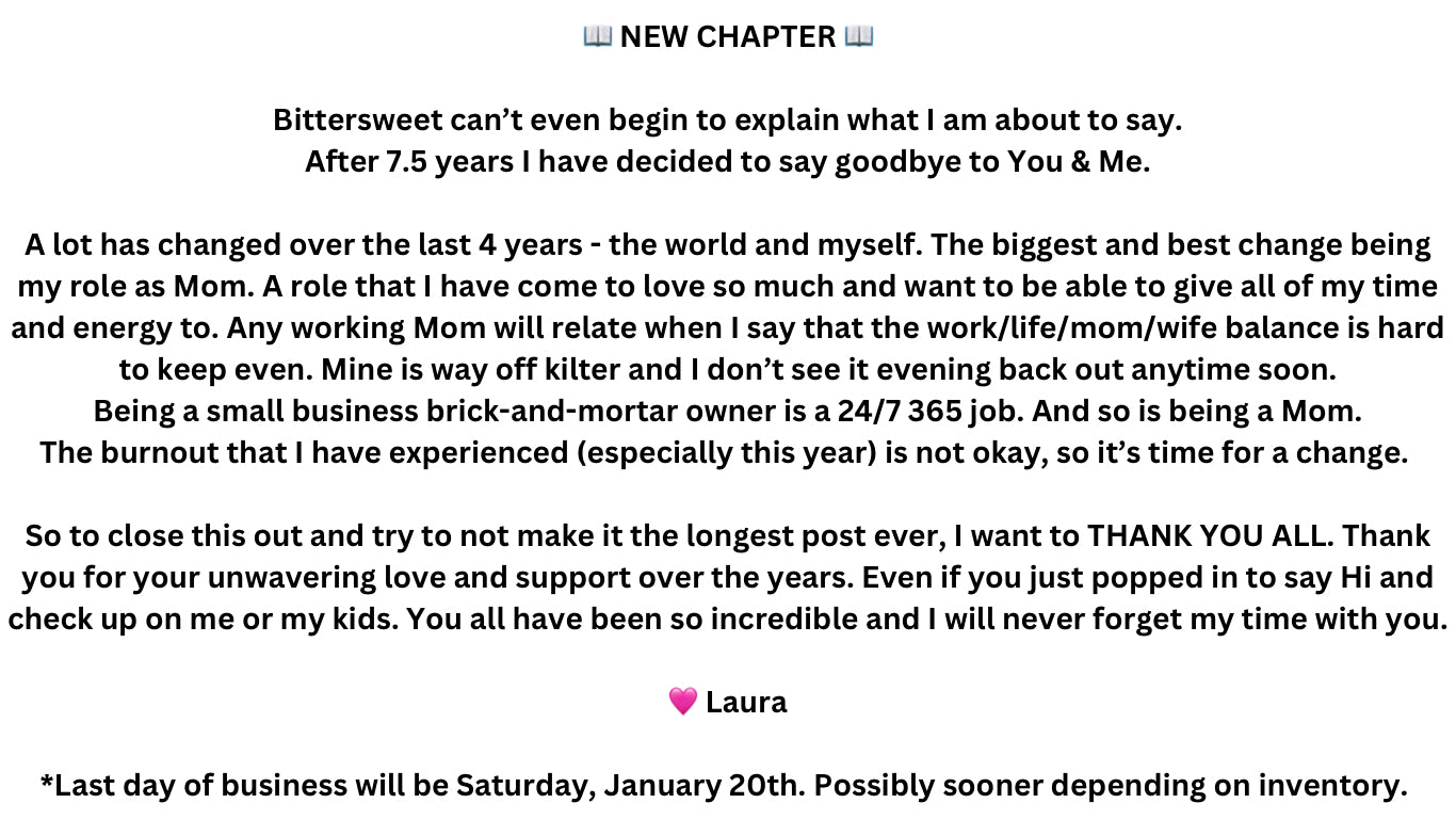 📖 NEW CHAPTER 📖  Bittersweet can’t even begin to explain what I am about to say. After 7.5 years I have decided to say goodbye to You & Me.  A lot has changed over the last 4 years - the world and myself. The biggest and best change being my role as Mom. A role that I have come to love so much and want to be able to give all of my time and energy to. Any working Mom will relate when I say that the work/life/mom/wife balance is hard to keep even. Mine is way off kilter and I don’t see it evening back out anytime soon. Being a small business brick-and-mortar owner is a 24/7 365 job. And so is being a Mom. The burnout that I have experienced (especially this year) is not okay, so it’s time for a change. There’s a million other reasons that contributed to this decision as well, but that would take another 7.5 years for me to go over with you.  So to close this out and try to not make it the longest post ever, I want to THANK YOU ALL. Thank you for your unwavering love and support over the years. Even if you just popped in to say Hi and check up on me or my kids. You all have been so incredible to me and I will never forget my time with you.  🤍Laura  *Last day of business will be Saturday, January 20th. Stay tuned for more details on the weeks leading up to closing day.